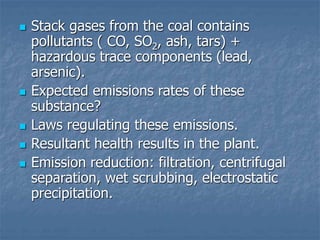  Stack gases from the coal contains
pollutants ( CO, SO2, ash, tars) +
hazardous trace components (lead,
arsenic).
 Expected emissions rates of these
substance?
 Laws regulating these emissions.
 Resultant health results in the plant.
 Emission reduction: filtration, centrifugal
separation, wet scrubbing, electrostatic
precipitation.
 