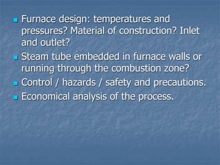  Furnace design: temperatures and
pressures? Material of construction? Inlet
and outlet?
 Steam tube embedded in furnace walls or
running through the combustion zone?
 Control / hazards / safety and precautions.
 Economical analysis of the process.
 