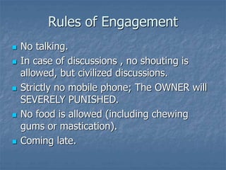 Rules of Engagement
 No talking.
 In case of discussions , no shouting is
allowed, but civilized discussions.
 Strictly no mobile phone; The OWNER will
SEVERELY PUNISHED.
 No food is allowed (including chewing
gums or mastication).
 Coming late.
 