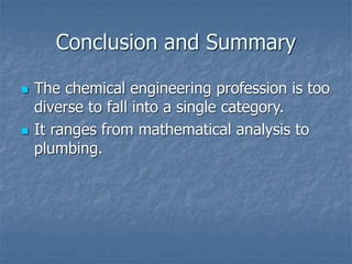 Conclusion and Summary
 The chemical engineering profession is too
diverse to fall into a single category.
 It ranges from mathematical analysis to
plumbing.
 