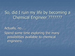 So, did I ruin my life by becoming a
Chemical Engineer ???????
Actually, no…..
Spend some time exploring the many
possibilities available to chemical
engineers
 
