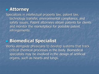 Attorney
Specializes in intellectual property law, patent law,
technology transfer, environmental compliance, and
safety issues. Patent attorneys obtain patents for clients
and monitor the marketplace for possible patent
infringements.
 Biomedical Specialist
Works alongside physicians to develop systems that track
critical chemical processes in the body. Biomedical
specialists may be involved in the design of artificial
organs, such as hearts and lungs.
 