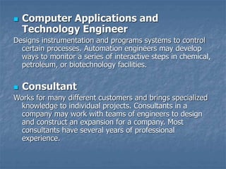  Computer Applications and
Technology Engineer
Designs instrumentation and programs systems to control
certain processes. Automation engineers may develop
ways to monitor a series of interactive steps in chemical,
petroleum, or biotechnology facilities.
 Consultant
Works for many different customers and brings specialized
knowledge to individual projects. Consultants in a
company may work with teams of engineers to design
and construct an expansion for a company. Most
consultants have several years of professional
experience.
 