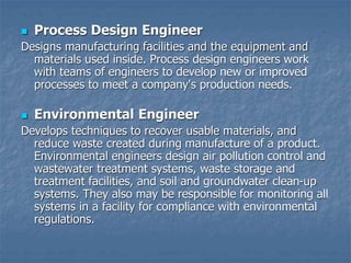  Process Design Engineer
Designs manufacturing facilities and the equipment and
materials used inside. Process design engineers work
with teams of engineers to develop new or improved
processes to meet a company's production needs.
 Environmental Engineer
Develops techniques to recover usable materials, and
reduce waste created during manufacture of a product.
Environmental engineers design air pollution control and
wastewater treatment systems, waste storage and
treatment facilities, and soil and groundwater clean-up
systems. They also may be responsible for monitoring all
systems in a facility for compliance with environmental
regulations.
 