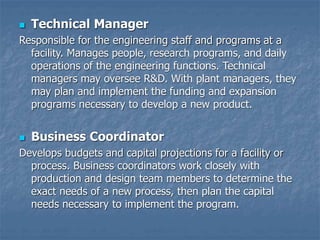  Technical Manager
Responsible for the engineering staff and programs at a
facility. Manages people, research programs, and daily
operations of the engineering functions. Technical
managers may oversee R&D. With plant managers, they
may plan and implement the funding and expansion
programs necessary to develop a new product.
 Business Coordinator
Develops budgets and capital projections for a facility or
process. Business coordinators work closely with
production and design team members to determine the
exact needs of a new process, then plan the capital
needs necessary to implement the program.
 