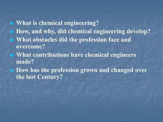  What is chemical engineering?
 How, and why, did chemical engineering develop?
 What obstacles did the profession face and
overcome?
 What contributions have chemical engineers
made?
 How has the profession grown and changed over
the last Century?
 