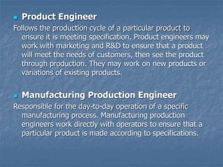  Product Engineer
Follows the production cycle of a particular product to
ensure it is meeting specification. Product engineers may
work with marketing and R&D to ensure that a product
will meet the needs of customers, then see the product
through production. They may work on new products or
variations of existing products.
 Manufacturing Production Engineer
Responsible for the day-to-day operation of a specific
manufacturing process. Manufacturing production
engineers work directly with operators to ensure that a
particular product is made according to specifications.
 