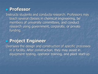  Professor
Instructs students and conducts research. Professors may
teach several classes in chemical engineering, be
members of university committees, and conduct
research using government, corporate, or private
funding.
 Project Engineer
Oversees the design and construction of specific processes
in a facility. After construction, they may assist in
equipment testing, operator training, and plant start-up.
 