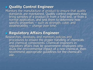  Quality Control Engineer
Monitors the manufacture of product to ensure that quality
standards are maintained. Quality control engineers may
bring samples of a product in from a field test, or from a
normal application, and test them to determine how
specific properties -- such as strength, color, and
weatherability -- change over time.
 Regulatory Affairs Engineer
Researches, develops, and monitors policies and
procedures to ensure the proper handling of chemicals
and chemical components. Chemical engineers in
regulatory affairs may be government employees who
study the environmental impact of a new chemical, then
recommend appropriate guidelines for the chemical's
use.
 