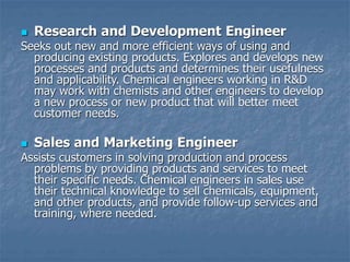  Research and Development Engineer
Seeks out new and more efficient ways of using and
producing existing products. Explores and develops new
processes and products and determines their usefulness
and applicability. Chemical engineers working in R&D
may work with chemists and other engineers to develop
a new process or new product that will better meet
customer needs.
 Sales and Marketing Engineer
Assists customers in solving production and process
problems by providing products and services to meet
their specific needs. Chemical engineers in sales use
their technical knowledge to sell chemicals, equipment,
and other products, and provide follow-up services and
training, where needed.
 