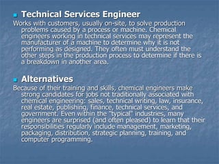  Technical Services Engineer
Works with customers, usually on-site, to solve production
problems caused by a process or machine. Chemical
engineers working in technical services may represent the
manufacturer of a machine to determine why it is not
performing as designed. They often must understand the
other steps in the production process to determine if there is
a breakdown in another area.
 Alternatives
Because of their training and skills, chemical engineers make
strong candidates for jobs not traditionally associated with
chemical engineering: sales, technical writing, law, insurance,
real estate, publishing, finance, technical services, and
government. Even within the "typical" industries, many
engineers are surprised (and often pleased) to learn that their
responsibilities regularly include management, marketing,
packaging, distribution, strategic planning, training, and
computer programming.
 