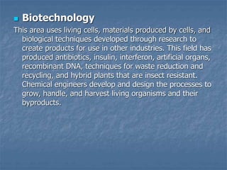  Biotechnology
This area uses living cells, materials produced by cells, and
biological techniques developed through research to
create products for use in other industries. This field has
produced antibiotics, insulin, interferon, artificial organs,
recombinant DNA, techniques for waste reduction and
recycling, and hybrid plants that are insect resistant.
Chemical engineers develop and design the processes to
grow, handle, and harvest living organisms and their
byproducts.
 