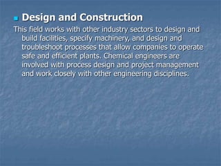  Design and Construction
This field works with other industry sectors to design and
build facilities, specify machinery, and design and
troubleshoot processes that allow companies to operate
safe and efficient plants. Chemical engineers are
involved with process design and project management
and work closely with other engineering disciplines.
 