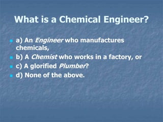 What is a Chemical Engineer?
 a) An Engineer who manufactures
chemicals,
 b) A Chemist who works in a factory, or
 c) A glorified Plumber?
 d) None of the above.
 