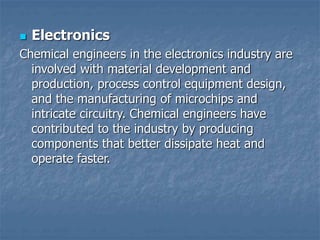 Electronics
Chemical engineers in the electronics industry are
involved with material development and
production, process control equipment design,
and the manufacturing of microchips and
intricate circuitry. Chemical engineers have
contributed to the industry by producing
components that better dissipate heat and
operate faster.
 