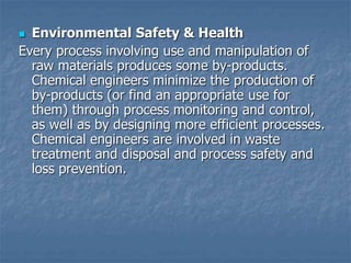  Environmental Safety & Health
Every process involving use and manipulation of
raw materials produces some by-products.
Chemical engineers minimize the production of
by-products (or find an appropriate use for
them) through process monitoring and control,
as well as by designing more efficient processes.
Chemical engineers are involved in waste
treatment and disposal and process safety and
loss prevention.
 