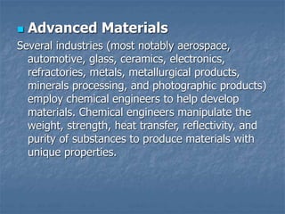  Advanced Materials
Several industries (most notably aerospace,
automotive, glass, ceramics, electronics,
refractories, metals, metallurgical products,
minerals processing, and photographic products)
employ chemical engineers to help develop
materials. Chemical engineers manipulate the
weight, strength, heat transfer, reflectivity, and
purity of substances to produce materials with
unique properties.
 