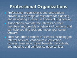 Professional Organizations
 Professional organizations and associations
provide a wide range of resources for planning
and navigating a career in Chemical Engineering.
 Associations promote the interests of their
members and provide a network of contacts that
can help you find jobs and move your career
forward.
 They can offer a variety of services including job
referral services, continuum in education
courses, insurance, travel benefits, periodicals,
and meeting and conference opportunities.
 