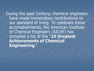 During the past Century, chemical engineers
have made tremendous contributions to
our standard of living. To celebrate these
accomplishments, the American Institute
of Chemical Engineers (AIChE) has
compiled a list of the "10 Greatest
Achievements of Chemical
Engineering."
 