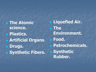  The Atomic
science.
 Plastics.
 Artificial Organs.
 Drugs.
 Synthetic Fibers.
 Liquefied Air.
 The
Environment.
 Food.
 Petrochemicals.
 Synthetic
Rubber.
 