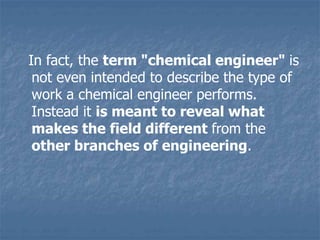 In fact, the term "chemical engineer" is
not even intended to describe the type of
work a chemical engineer performs.
Instead it is meant to reveal what
makes the field different from the
other branches of engineering.
 