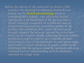 Before the advent of the industrial revolution (18th
century), the demand for industrial chemicals was
largely met by batch processing, which is
something like cooking – one added the needed
ingredients at the beginning of the process into a
vessel, arranged a sequence of conditions such as
temperature, pressure etc., tested the quality of the
product after sufficient time, and if deemed good
enough, stopped the process, opened the vessel and
took out the contents, finally subjecting them to further
purification steps in order to get a saleable product
answering to a set of specifications. In such processing,
small batch-to-batch variations in quality could not be
eliminated, but the process could be operated with even
a limited level of understanding of how chemistry
operated on a large scale.
 