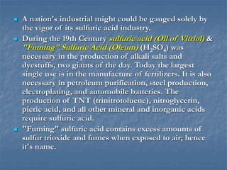  A nation's industrial might could be gauged solely by
the vigor of its sulfuric acid industry.
 During the 19th Century sulfuric acid (Oil of Vitriol) &
"Fuming" Sulfuric Acid (Oleum) (H2SO4) was
necessary in the production of alkali salts and
dyestuffs, two giants of the day. Today the largest
single use is in the manufacture of fertilizers. It is also
necessary in petroleum purification, steel production,
electroplating, and automobile batteries. The
production of TNT (trinitrotoluene), nitroglycerin,
picric acid, and all other mineral and inorganic acids
require sulfuric acid.
 "Fuming" sulfuric acid contains excess amounts of
sulfur trioxide and fumes when exposed to air; hence
it's name.
 