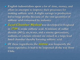  English industrialists spent a lot of time, money, and
effort in attempts to improve their processes for
making sulfuric acid. A slight savings in production
led to large profits because of the vast quantities of
sulfuric acid consumed by industry.
 Lead-Chamber Method was developed in England
in 1749 to make sulfuric acid. A mixture of sulfur
dioxide (SO2), air, water, and a nitrate (potassium,
sodium, or calcium nitrate) are mixed in a large lead
lined chamber thereby forming sulfuric acid.
 Of these ingredients the nitrate was frequently the
most expensive; it had to be imported all the way from
Chile.
 