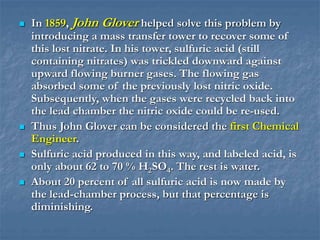  In 1859, John Glover helped solve this problem by
introducing a mass transfer tower to recover some of
this lost nitrate. In his tower, sulfuric acid (still
containing nitrates) was trickled downward against
upward flowing burner gases. The flowing gas
absorbed some of the previously lost nitric oxide.
Subsequently, when the gases were recycled back into
the lead chamber the nitric oxide could be re-used.
 Thus John Glover can be considered the first Chemical
Engineer.
 Sulfuric acid produced in this way, and labeled acid, is
only about 62 to 70 % H2SO4. The rest is water.
 About 20 percent of all sulfuric acid is now made by
the lead-chamber process, but that percentage is
diminishing.
 