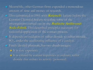  Meanwhile, other German firms expended a tremendous
amount of time and money on research.
 This culminated in 1901 with Knietsch’s lecture before the
German Chemical Society revealing some of the
investigations carried out by the Badische Anilin-und-
Soda-Fabrik. This described principles necessary for
successful application of the contact process.
 It depends on oxidation of sulfur dioxide to sulfur trioxide,
SO3, under the accelerating influence of a catalyst.
 Finely divided platinum, has two disadvantages:
 It is very expensive.
 It is vitiated by certain impurities in ordinary sulfur
dioxide that reduce its activity (poisoned).
 