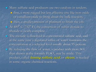  Many sulfuric-acid producers use two catalysts in tandem;
 first, a more rugged but less effective one like iron oxide
or vanadium oxide to bring about the bulk reaction;
 then, a smaller amount of platinum to finish the job.
 At 400° C (752° F), the conversion of sulfur dioxide to
trioxide is nearly complete.
 The trioxide is dissolved in concentrated sulfuric acid, and
at the same time a regulated influx of water maintains the
concentration at a selected level usually about 95 percent.
 By reducing the flow of water, a product with more SO3
than shown in the formula H2SO4 may be made. This
product, called fuming sulfuric acid, or oleum, is needed
in some organic chemical reactions.
 