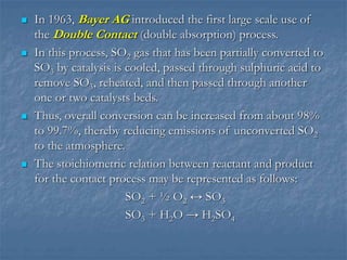  In 1963, Bayer AG introduced the first large scale use of
the Double Contact (double absorption) process.
 In this process, SO2 gas that has been partially converted to
SO3 by catalysis is cooled, passed through sulphuric acid to
remove SO3, reheated, and then passed through another
one or two catalysts beds.
 Thus, overall conversion can be increased from about 98%
to 99.7%, thereby reducing emissions of unconverted SO2
to the atmosphere.
 The stoichiometric relation between reactant and product
for the contact process may be represented as follows:
SO2 + ½ O2 ↔ SO3
SO3 + H2O → H2SO4
 