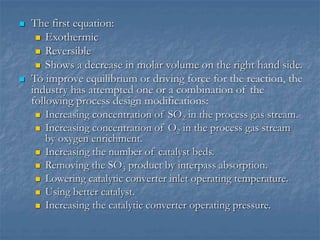  The first equation:
 Exothermic
 Reversible
 Shows a decrease in molar volume on the right hand side.
 To improve equilibrium or driving force for the reaction, the
industry has attempted one or a combination of the
following process design modifications:
 Increasing concentration of SO2 in the process gas stream.
 Increasing concentration of O2 in the process gas stream
by oxygen enrichment.
 Increasing the number of catalyst beds.
 Removing the SO3 product by interpass absorption.
 Lowering catalytic converter inlet operating temperature.
 Using better catalyst.
 Increasing the catalytic converter operating pressure.
 