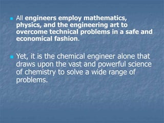  All engineers employ mathematics,
physics, and the engineering art to
overcome technical problems in a safe and
economical fashion.
 Yet, it is the chemical engineer alone that
draws upon the vast and powerful science
of chemistry to solve a wide range of
problems.
 
