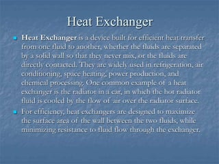 Heat Exchanger
 Heat Exchanger is a device built for efficient heat transfer
from one fluid to another, whether the fluids are separated
by a solid wall so that they never mix, or the fluids are
directly contacted. They are widely used in refrigeration, air
conditioning, space heating, power production, and
chemical processing. One common example of a heat
exchanger is the radiator in a car, in which the hot radiator
fluid is cooled by the flow of air over the radiator surface.
 For efficiency, heat exchangers are designed to maximize
the surface area of the wall between the two fluids, while
minimizing resistance to fluid flow through the exchanger.
 