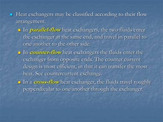  Heat exchangers may be classified according to their flow
arrangement.
 In parallel-flow heat exchangers, the two fluids enter
the exchanger at the same end, and travel in parallel to
one another to the other side.
 In counter-flow heat exchangers the fluids enter the
exchanger from opposite ends. The counter current
design is most efficient, in that it can transfer the most
heat. See countercurrent exchange.
 In a cross-flow heat exchanger, the fluids travel roughly
perpendicular to one another through the exchanger.
 