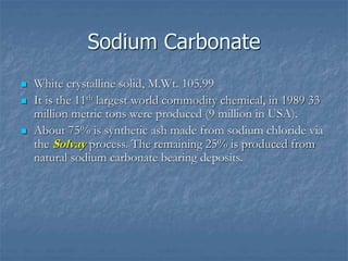 Sodium Carbonate
 White crystalline solid, M.Wt. 105.99
 It is the 11th largest world commodity chemical, in 1989 33
million metric tons were produced (9 million in USA).
 About 75% is synthetic ash made from sodium chloride via
the Solvay process. The remaining 25% is produced from
natural sodium carbonate bearing deposits.
 