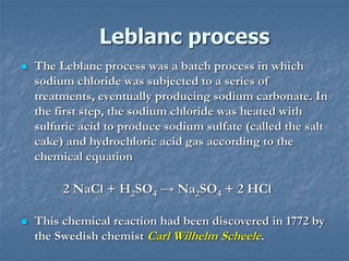 Leblanc process
 The Leblanc process was a batch process in which
sodium chloride was subjected to a series of
treatments, eventually producing sodium carbonate. In
the first step, the sodium chloride was heated with
sulfuric acid to produce sodium sulfate (called the salt
cake) and hydrochloric acid gas according to the
chemical equation
2 NaCl + H2SO4 → Na2SO4 + 2 HCl
 This chemical reaction had been discovered in 1772 by
the Swedish chemist Carl Wilhelm Scheele.
 