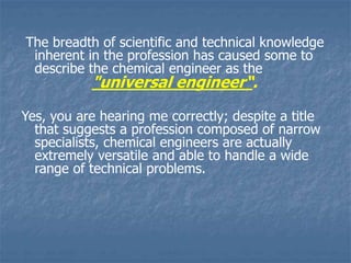 The breadth of scientific and technical knowledge
inherent in the profession has caused some to
describe the chemical engineer as the
"universal engineer“.
Yes, you are hearing me correctly; despite a title
that suggests a profession composed of narrow
specialists, chemical engineers are actually
extremely versatile and able to handle a wide
range of technical problems.
 
