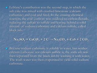  Leblanc's contribution was the second step, in which the
salt cake was mixed with crushed limestone (calcium
carbonate) and coal and fired. In the ensuing chemical
reaction, the coal (carbon) was oxidized to carbon dioxide,
reducing the sulfate to sulfide and leaving behind a solid
mixture of sodium carbonate and calcium sulfide, called
black ash.
Na2SO4 + CaCO3 + 2 C → Na2CO3 + CaS + 2 CO2
 Because sodium carbonate is soluble in water, but neither
calcium carbonate nor calcium sulfide is, the soda ash was
then separated from the black ash by washing it with water.
The wash water was then evaporated to yield solid sodium
carbonate.
 
