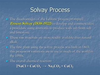 Solvay Process
 The disadvantages of the Leblanc process prompted
Ernest Solvay (1838-1922) to develop and commercialize
a procedure using ammonia to produce soda ash from salt
and limestone.
 These raw materials are more readily available than natural
alkali.
 The first plant using the solvay process was built in 1863;
this process or variations are in use in much of the world in
the 1990s.
 The overall chemical reaction:
2NaCl + CaCO3 → Na2CO3 + CaCl2
 