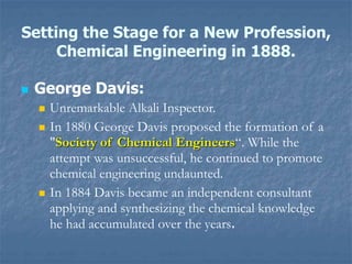 Setting the Stage for a New Profession,
Chemical Engineering in 1888.
 George Davis:
 Unremarkable Alkali Inspector.
 In 1880 George Davis proposed the formation of a
"Society of Chemical Engineers“. While the
attempt was unsuccessful, he continued to promote
chemical engineering undaunted.
 In 1884 Davis became an independent consultant
applying and synthesizing the chemical knowledge
he had accumulated over the years.
 