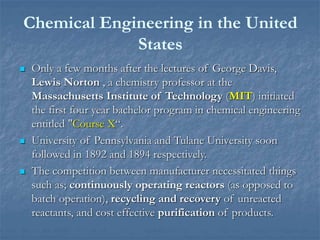 Chemical Engineering in the United
States
 Only a few months after the lectures of George Davis,
Lewis Norton , a chemistry professor at the
Massachusetts Institute of Technology (MIT) initiated
the first four year bachelor program in chemical engineering
entitled "Course X“.
 University of Pennsylvania and Tulane University soon
followed in 1892 and 1894 respectively.
 The competition between manufacturer necessitated things
such as; continuously operating reactors (as opposed to
batch operation), recycling and recovery of unreacted
reactants, and cost effective purification of products.
 