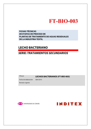 FT-BIO-003
FICHAS TÉCNICAS
DE ETAPAS DE PROCESO DE
PLANTAS DE TRATAMIENTO DE AGUAS RESIDUALES
DE LA INDUSTRIA TEXTIL
LECHO BACTERIANO
SERIE: TRATAMIENTOS SECUNDARIOS
TÍTULO LECHOS BACTERIANOS (FT-BIO-003)
Fecha de elaboración Abril 2015
Revisión vigente
 