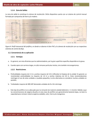 Diseño de obra de captación: Lecho Filtrante                                                                      2011
  

         1.1.4. Zona de Salida: 

 La  zona  de  salida  la  constituye  la  cámara  de  recolección.  Dicho  dispositivo  cuenta  con  un  sistema  de  control  manual 
 formado por compuertas de hierro y/o madera. 




                                                                                                                                       

 Figura 4: Perfil transversal del prefiltro, en donde se observa el dren PVC y la cámara de recolección con sus respectivos 
 sistemas de control de flujo. 

     1.2. Conveniencia de su aplicación 

         1.2.1. Ventajas 

     a. En general, son más eficientes que los sedimentadores, por la gran superficie específica disponible en la grava. 
      
     b. Cuando opera con carreras largas, no sólo remueve partículas inertes, sino también microorganismos. 

         1.2.2. Restricciones 

     a. Profundidades mayores de 1.5 m y anchos mayores de 5.0 m dificultan la limpieza de la unidad. En general, se 
        recomiendan  profundidades  no  mayores  de  1.0  m  y  anchos  máximos  de  4.0  m.  Estas  recomendaciones 
        restringen el uso de estas unidades a caudales pequeños; la otra alternativa es considerar muchas unidades en 
        paralelo. 
         
     b. Turbiedades mayores de 300 UNT demandan unidades de 8 a 16 m de largo. 
         

     c. Este tipo de prefiltro no es adecuado para la remoción de material coloidal (diámetro < 1 micrón). Debido a que 
        las concentraciones de oxígeno disuelto en esta clase de prefiltro son generalmente bastante bajas, no teien la 
        capacidad para remover materia orgánica oxidable, color, hierro y/o manganeso. 




  

 Elaborado por: Rosa Verónica Reyes /Carlos Miguel Vanegas                                                        Página 3
 