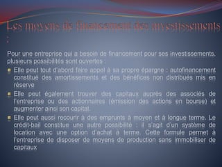 Pour une entreprise qui a besoin de financement pour ses investissements,
plusieurs possibilités sont ouvertes :
Elle peut tout d’abord faire appel à sa propre épargne : autofinancement
constitué des amortissements et des bénéfices non distribués mis en
réserve
Elle peut également trouver des capitaux auprès des associés de
l’entreprise ou des actionnaires (émission des actions en bourse) et
augmenter ainsi son capital.
Elle peut aussi recourir à des emprunts à moyen et à longue terme. Le
crédit-bail constitue une autre possibilité : il s’agit d’un système de
location avec une option d’achat à terme. Cette formule permet à
l’entreprise de disposer de moyens de production sans immobiliser de
capitaux
 