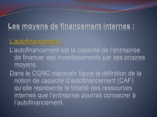 L’autofinancement :
L’autofinancement est la capacité de l’entreprise
de financer ses investissements par ses propres
moyens.
Dans le CGNC marocain figure la définition de la
notion de capacité d’autofinancement (CAF)
qu’elle représente la totalité des ressources
internes que l’entreprise pourrait consacrer à
l’autofinancement.
 