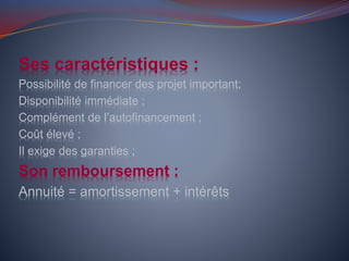 Ses caractéristiques :
Possibilité de financer des projet important;
Disponibilité immédiate ;
Complément de l’autofinancement ;
Coût élevé ;
Il exige des garanties ;
Son remboursement :
Annuité = amortissement + intérêts
 
