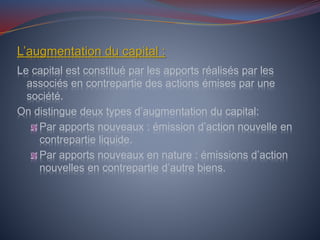 L’augmentation du capital :
Le capital est constitué par les apports réalisés par les
associés en contrepartie des actions émises par une
société.
On distingue deux types d’augmentation du capital:
Par apports nouveaux : émission d’action nouvelle en
contrepartie liquide.
Par apports nouveaux en nature : émissions d’action
nouvelles en contrepartie d’autre biens.
 