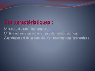 Ses caractéristiques :
Une garantie pour les prêteurs ;
Un financement permanent : pas de remboursement ;
Accroissement de la capacité d’endettement de l’entreprise ;
 